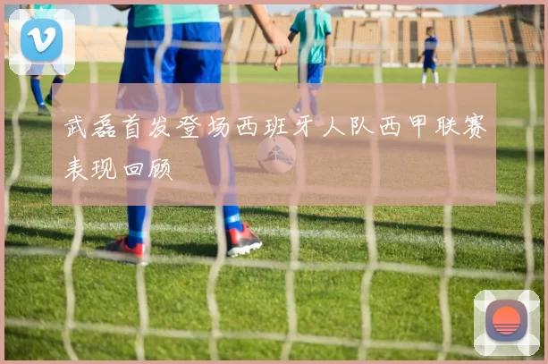 武磊首发登场西班牙人队西甲联赛表现回顾