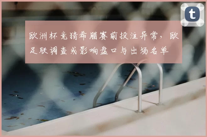 欧洲杯竞猜希腊赛前投注异常，欧足联调查或影响盘口与出场名单