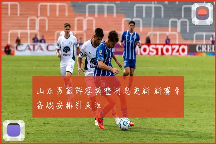 山东男篮阵容调整消息更新 新赛季备战安排引关注