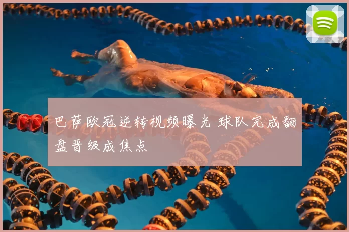 巴萨欧冠逆转视频曝光 球队完成翻盘晋级成焦点