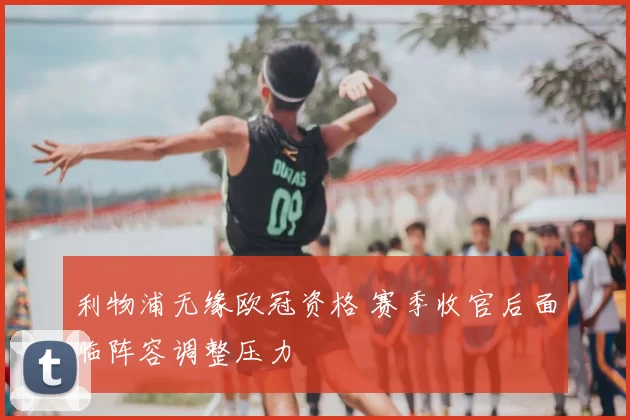 利物浦无缘欧冠资格 赛季收官后面临阵容调整压力