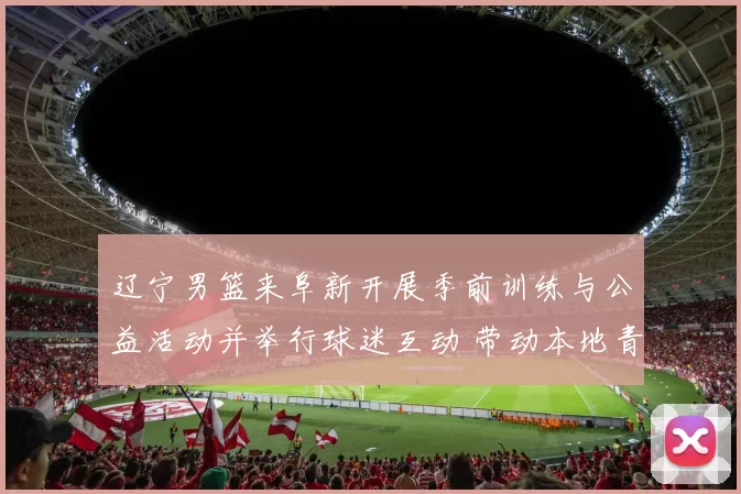 辽宁男篮来阜新开展季前训练与公益活动并举行球迷互动 带动本地青训发展