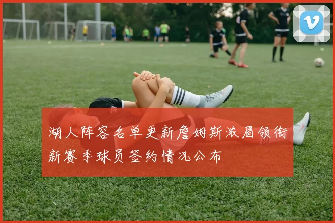 湖人阵容名单更新詹姆斯浓眉领衔新赛季球员签约情况公布