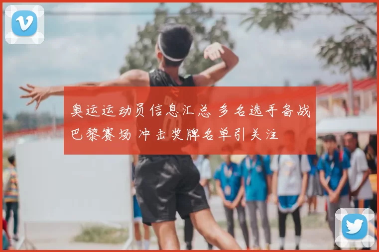 奥运运动员信息汇总 多名选手备战巴黎赛场 冲击奖牌名单引关注