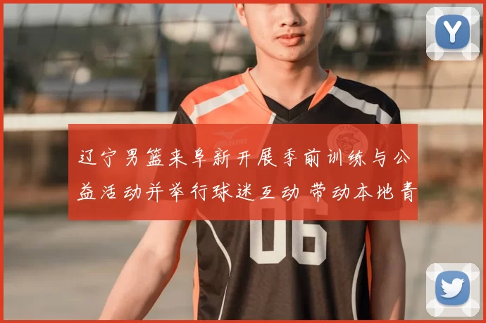 辽宁男篮来阜新开展季前训练与公益活动并举行球迷互动 带动本地青训发展