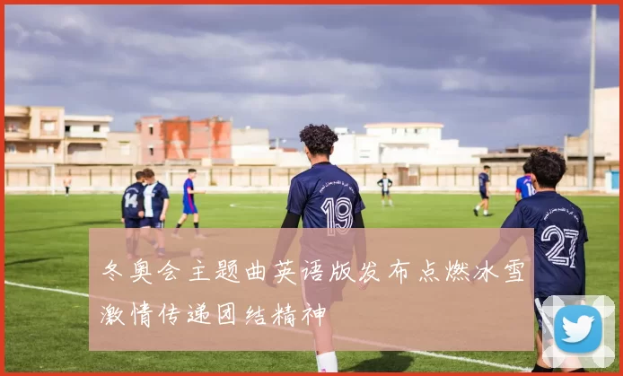 冬奥会主题曲英语版发布点燃冰雪激情传递团结精神
