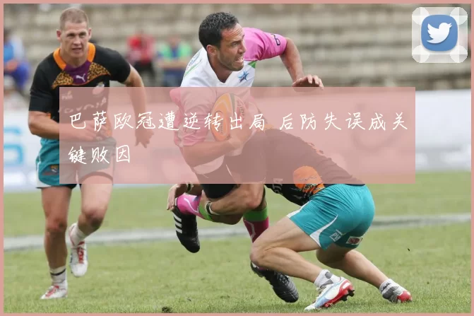 巴萨欧冠遭逆转出局 后防失误成关键败因