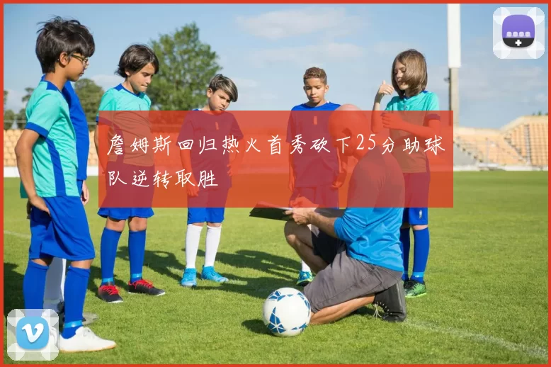 詹姆斯回归热火首秀砍下25分助球队逆转取胜