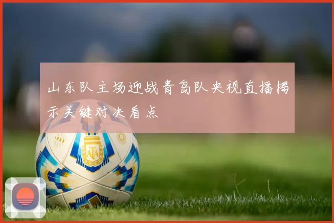 山东队主场迎战青岛队央视直播揭示关键对决看点