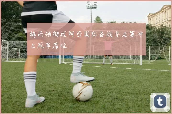 梅西领衔迈阿密国际备战季后赛冲击冠军席位