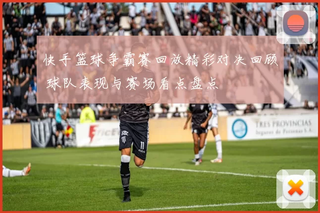 快手篮球争霸赛回放精彩对决回顾 球队表现与赛场看点盘点