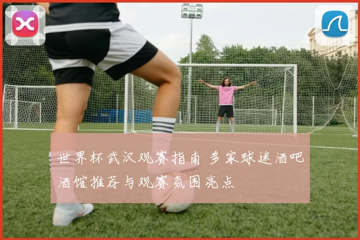 世界杯武汉观赛指南 多家球迷酒吧酒馆推荐与观赛氛围亮点