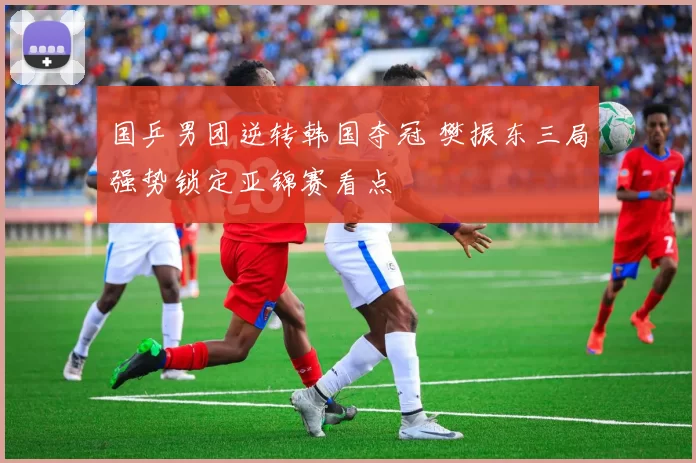 国乒男团逆转韩国夺冠 樊振东三局强势锁定亚锦赛看点