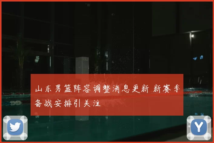 山东男篮阵容调整消息更新 新赛季备战安排引关注