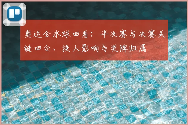 奥运会水球回看：半决赛与决赛关键回合、换人影响与奖牌归属