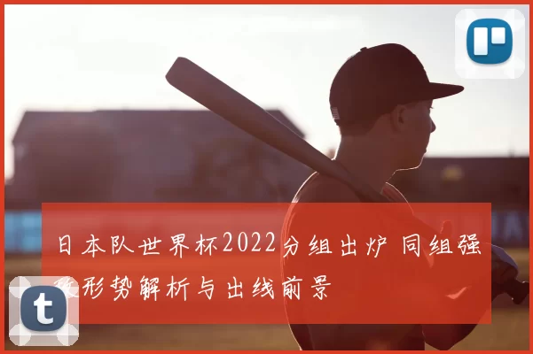 日本队世界杯2022分组出炉 同组强敌形势解析与出线前景