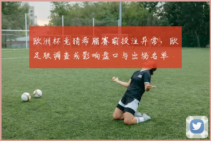 欧洲杯竞猜希腊赛前投注异常，欧足联调查或影响盘口与出场名单