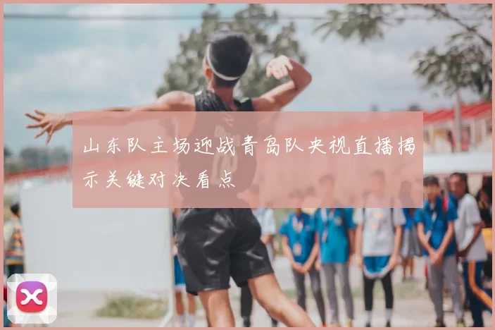 山东队主场迎战青岛队央视直播揭示关键对决看点