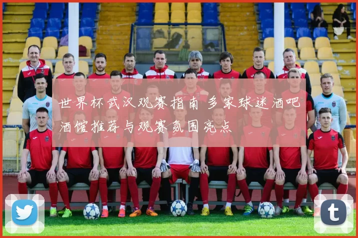 世界杯武汉观赛指南 多家球迷酒吧酒馆推荐与观赛氛围亮点