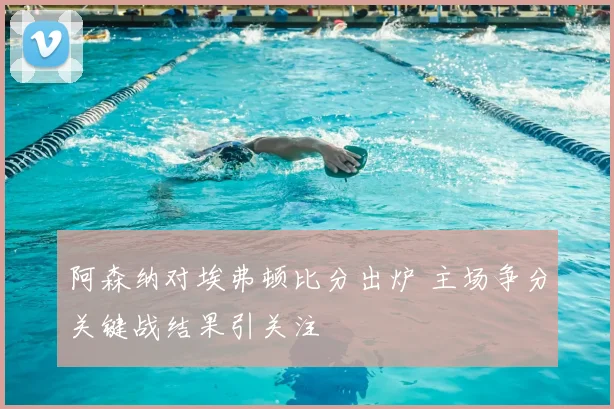 阿森纳对埃弗顿比分出炉 主场争分关键战结果引关注