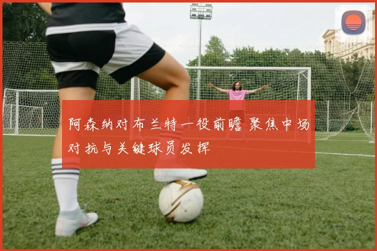 阿森纳对布兰特一役前瞻 聚焦中场对抗与关键球员发挥