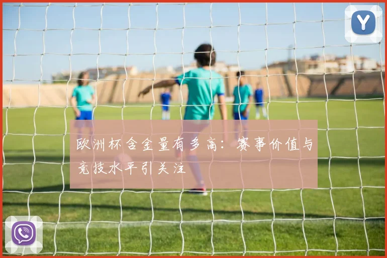 欧洲杯含金量有多高:赛事价值与竞技水平引关注