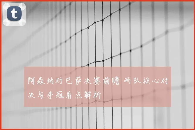 阿森纳对巴萨决赛前瞻 两队核心对决与夺冠看点解析