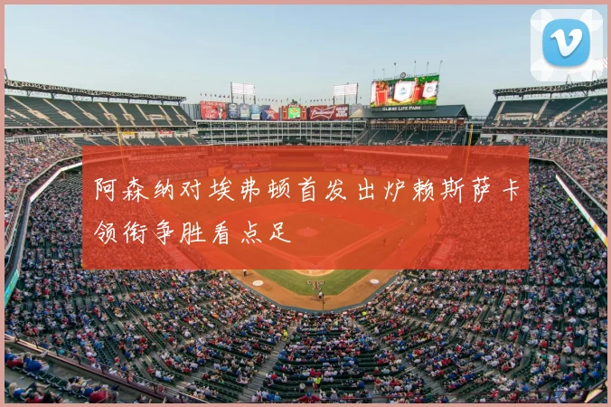 阿森纳对埃弗顿首发出炉赖斯萨卡领衔争胜看点足