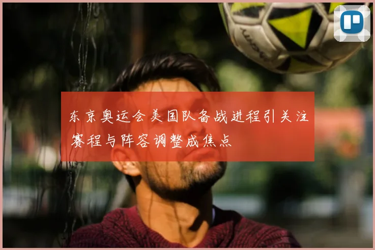东京奥运会美国队备战进程引关注 赛程与阵容调整成焦点