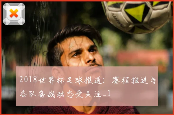 2018世界杯足球报道:赛程推进与各队备战动态受关注_1