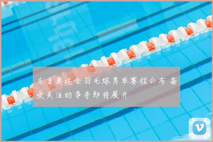 东京奥运会羽毛球男单赛程公布 备受关注的争夺即将展开