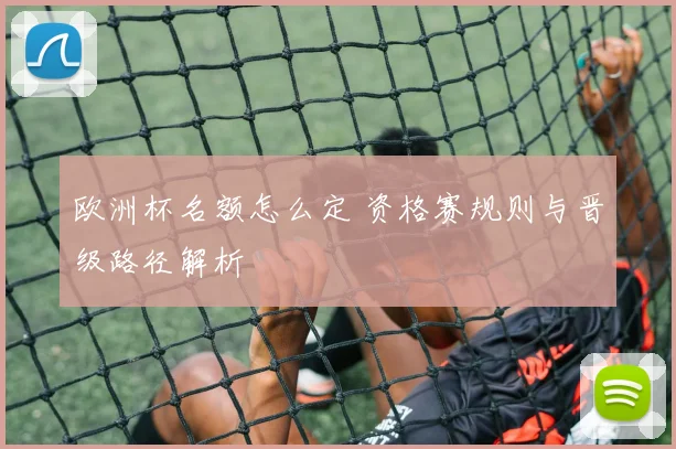 欧洲杯名额怎么定 资格赛规则与晋级路径解析