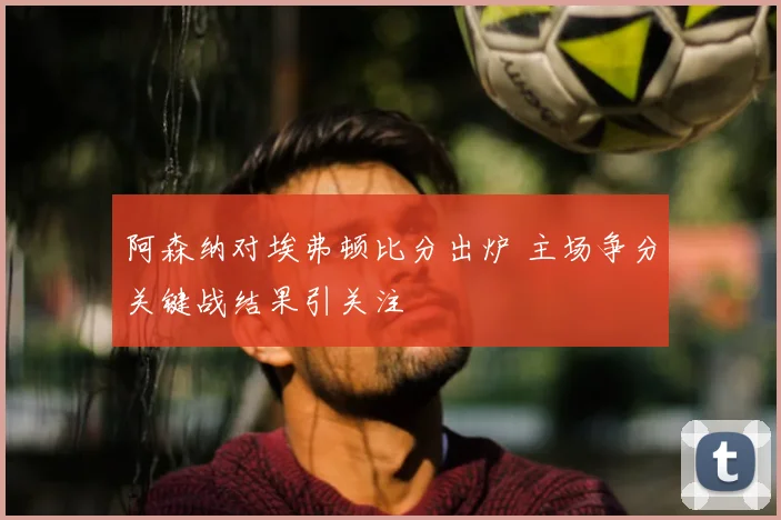 阿森纳对埃弗顿比分出炉 主场争分关键战结果引关注