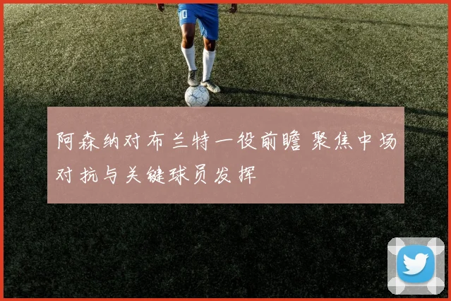 阿森纳对布兰特一役前瞻 聚焦中场对抗与关键球员发挥