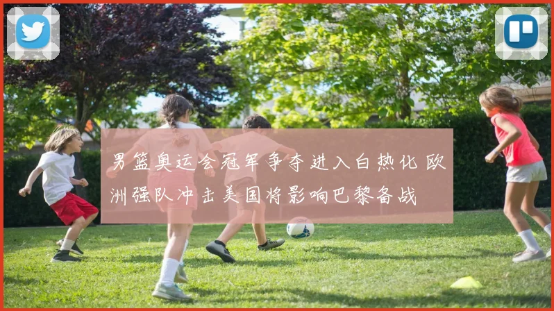 男篮奥运会冠军争夺进入白热化 欧洲强队冲击美国将影响巴黎备战
