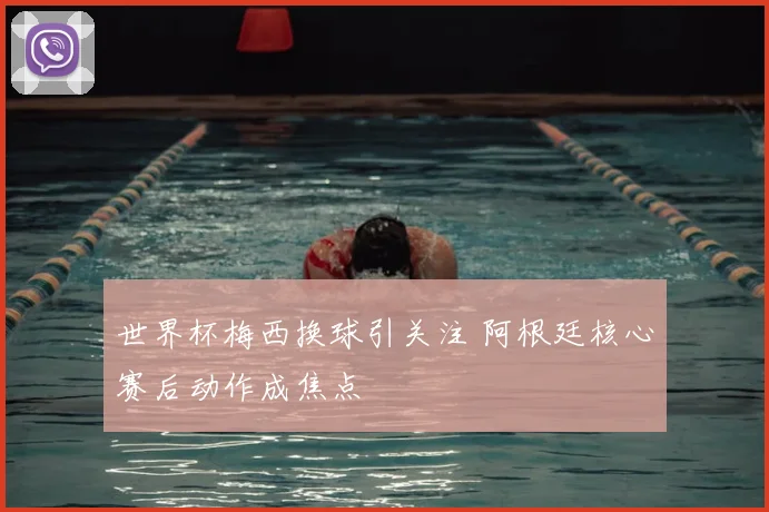 世界杯梅西换球引关注 阿根廷核心赛后动作成焦点