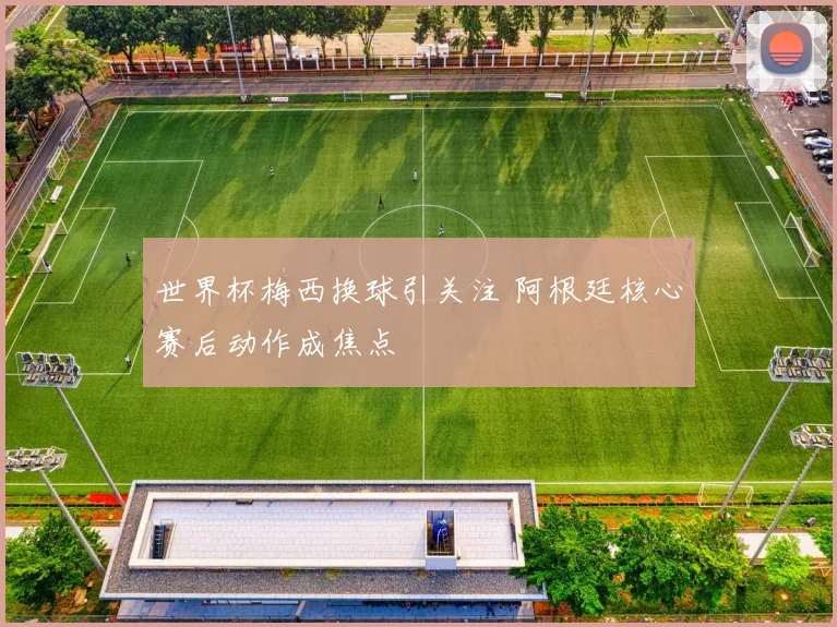 世界杯梅西换球引关注 阿根廷核心赛后动作成焦点